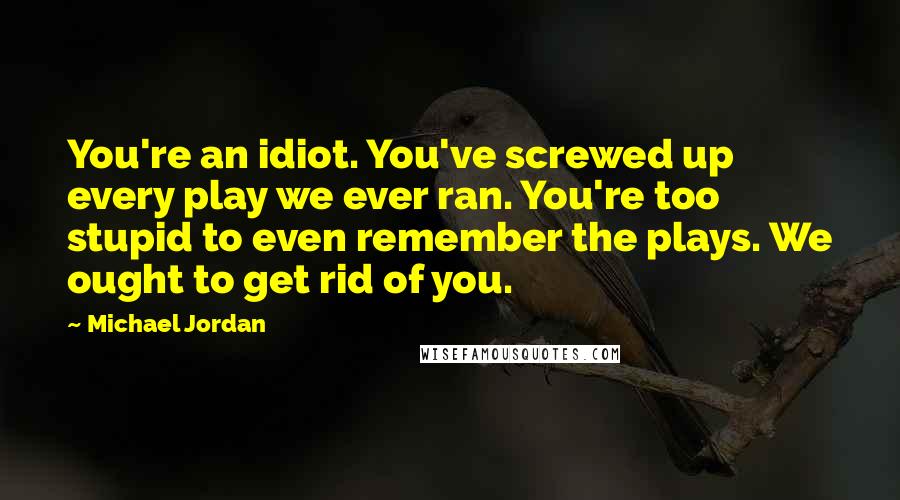 Michael Jordan Quotes: You're an idiot. You've screwed up every play we ever ran. You're too stupid to even remember the plays. We ought to get rid of you.
