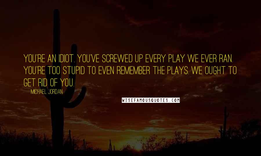 Michael Jordan Quotes: You're an idiot. You've screwed up every play we ever ran. You're too stupid to even remember the plays. We ought to get rid of you.