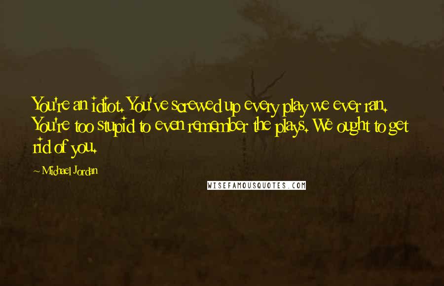 Michael Jordan Quotes: You're an idiot. You've screwed up every play we ever ran. You're too stupid to even remember the plays. We ought to get rid of you.