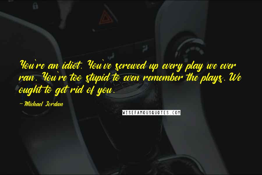 Michael Jordan Quotes: You're an idiot. You've screwed up every play we ever ran. You're too stupid to even remember the plays. We ought to get rid of you.