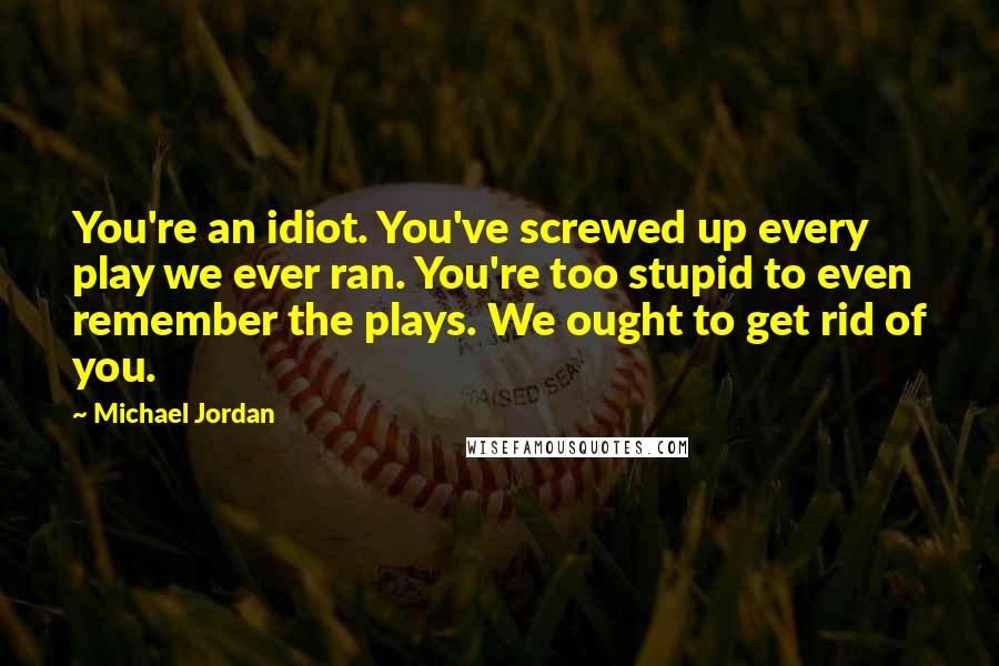 Michael Jordan Quotes: You're an idiot. You've screwed up every play we ever ran. You're too stupid to even remember the plays. We ought to get rid of you.