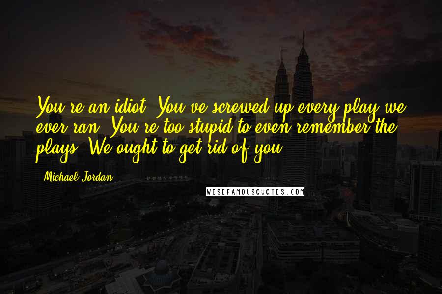 Michael Jordan Quotes: You're an idiot. You've screwed up every play we ever ran. You're too stupid to even remember the plays. We ought to get rid of you.