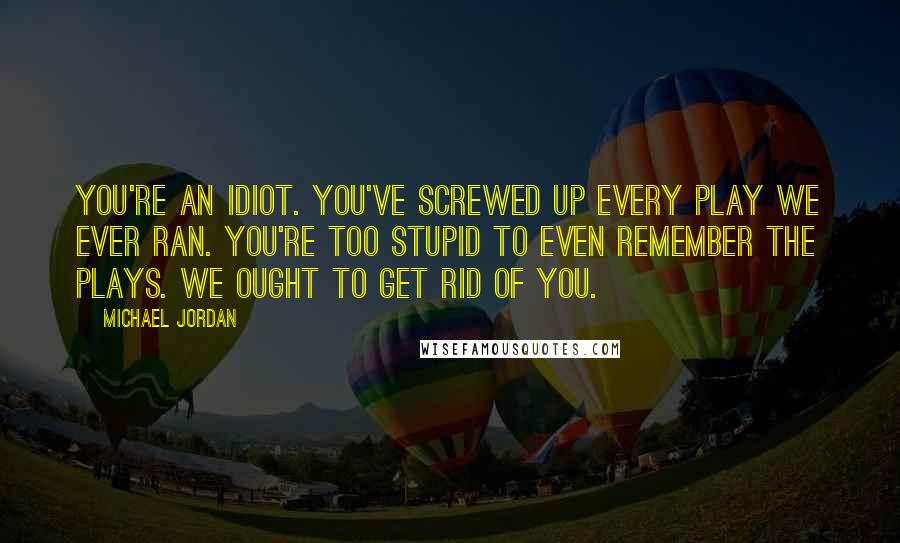 Michael Jordan Quotes: You're an idiot. You've screwed up every play we ever ran. You're too stupid to even remember the plays. We ought to get rid of you.