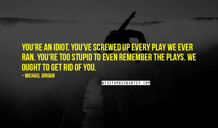 Michael Jordan Quotes: You're an idiot. You've screwed up every play we ever ran. You're too stupid to even remember the plays. We ought to get rid of you.