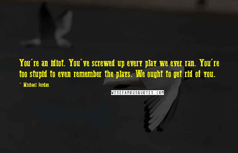 Michael Jordan Quotes: You're an idiot. You've screwed up every play we ever ran. You're too stupid to even remember the plays. We ought to get rid of you.