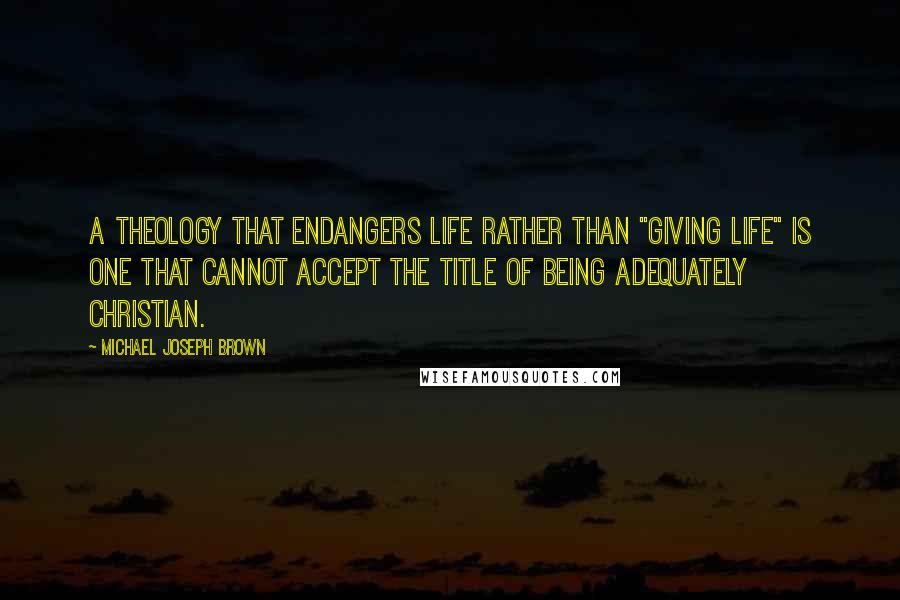 Michael Joseph Brown Quotes: A theology that endangers life rather than "giving life" is one that cannot accept the title of being adequately Christian.