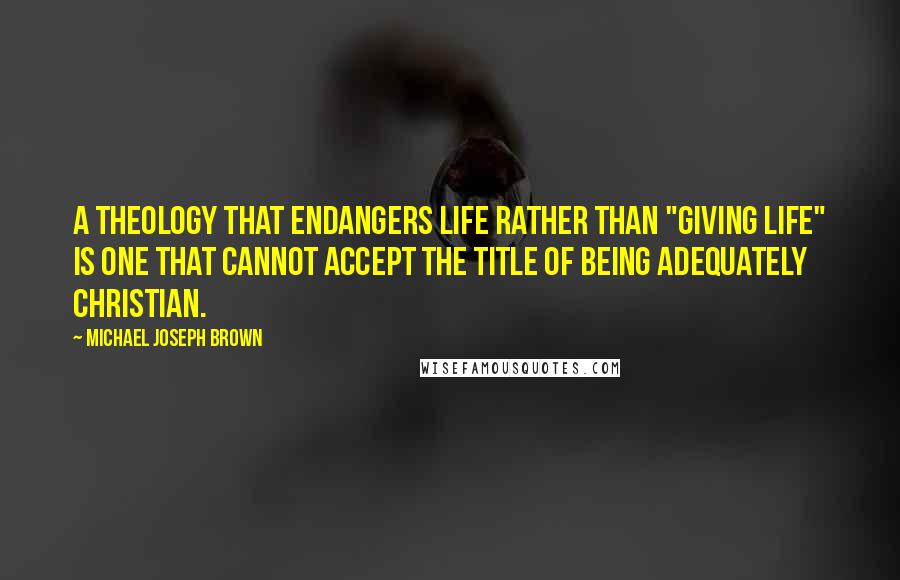 Michael Joseph Brown Quotes: A theology that endangers life rather than "giving life" is one that cannot accept the title of being adequately Christian.