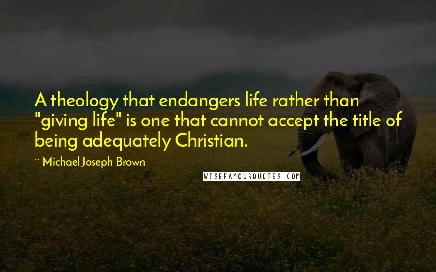 Michael Joseph Brown Quotes: A theology that endangers life rather than "giving life" is one that cannot accept the title of being adequately Christian.
