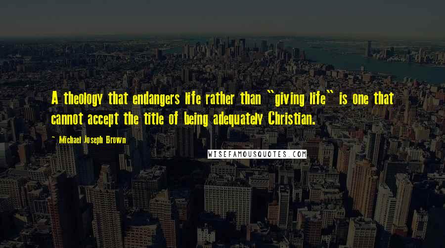 Michael Joseph Brown Quotes: A theology that endangers life rather than "giving life" is one that cannot accept the title of being adequately Christian.