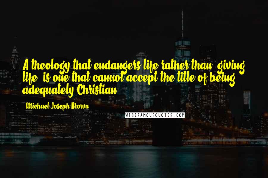 Michael Joseph Brown Quotes: A theology that endangers life rather than "giving life" is one that cannot accept the title of being adequately Christian.