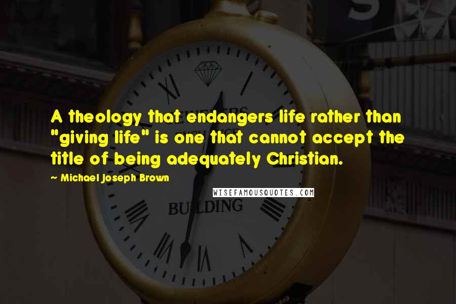 Michael Joseph Brown Quotes: A theology that endangers life rather than "giving life" is one that cannot accept the title of being adequately Christian.