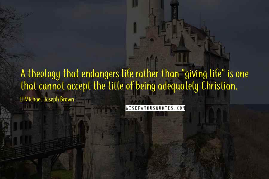 Michael Joseph Brown Quotes: A theology that endangers life rather than "giving life" is one that cannot accept the title of being adequately Christian.