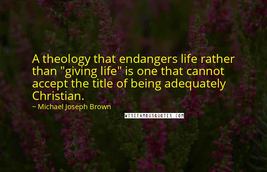 Michael Joseph Brown Quotes: A theology that endangers life rather than "giving life" is one that cannot accept the title of being adequately Christian.