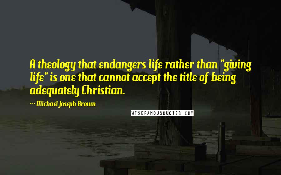 Michael Joseph Brown Quotes: A theology that endangers life rather than "giving life" is one that cannot accept the title of being adequately Christian.