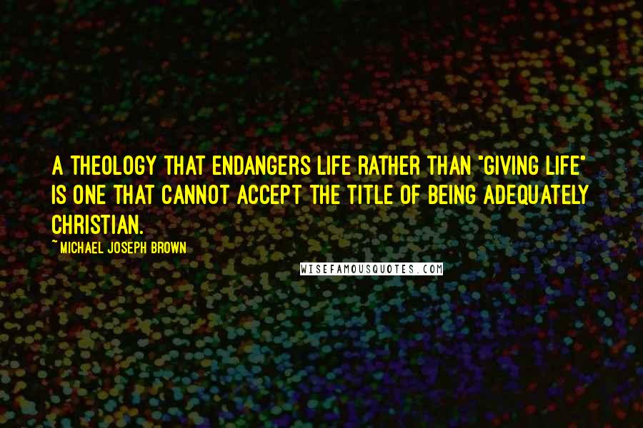 Michael Joseph Brown Quotes: A theology that endangers life rather than "giving life" is one that cannot accept the title of being adequately Christian.