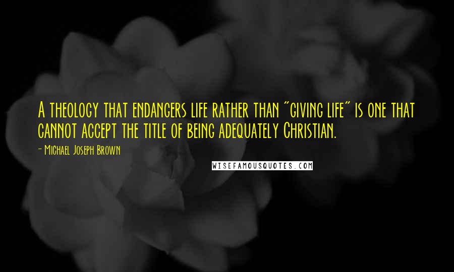 Michael Joseph Brown Quotes: A theology that endangers life rather than "giving life" is one that cannot accept the title of being adequately Christian.