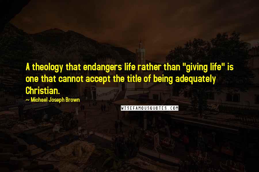 Michael Joseph Brown Quotes: A theology that endangers life rather than "giving life" is one that cannot accept the title of being adequately Christian.