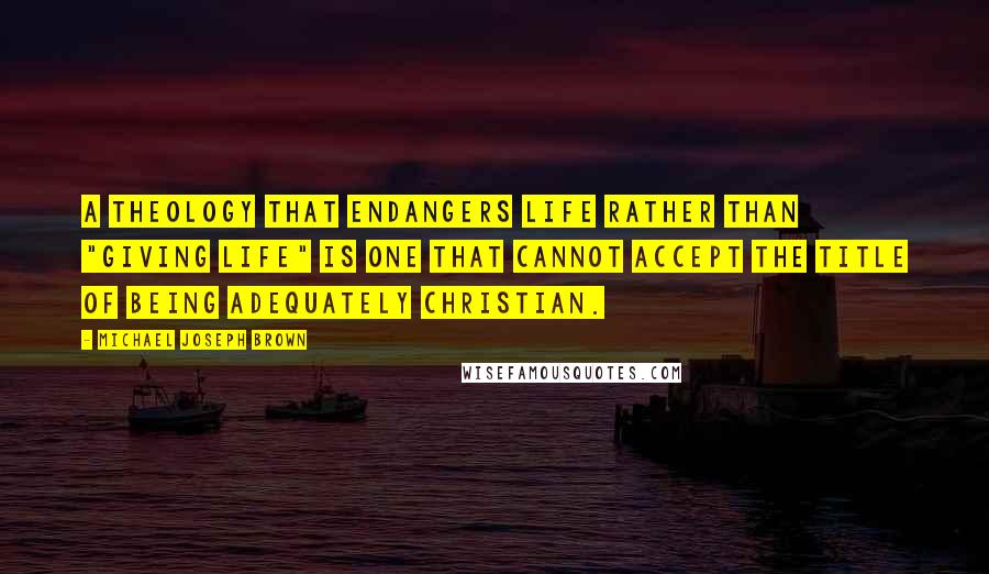 Michael Joseph Brown Quotes: A theology that endangers life rather than "giving life" is one that cannot accept the title of being adequately Christian.