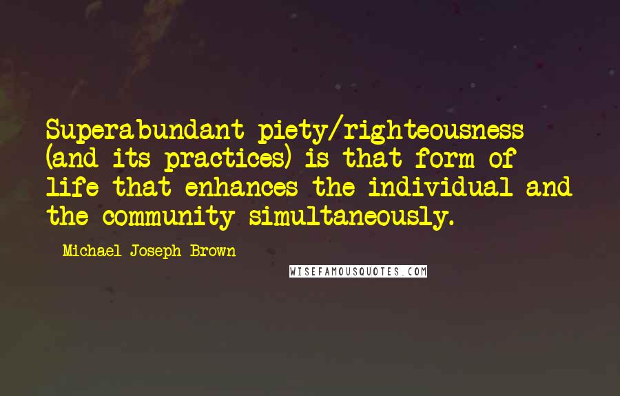 Michael Joseph Brown Quotes: Superabundant piety/righteousness (and its practices) is that form of life that enhances the individual and the community simultaneously.