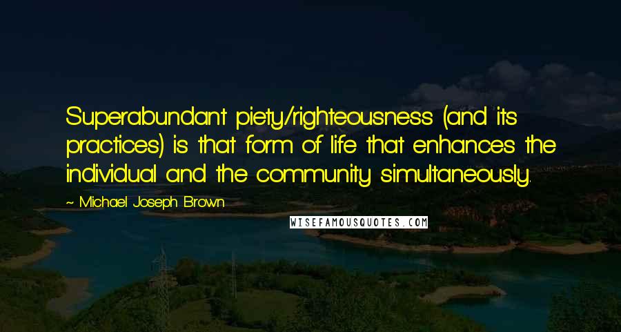 Michael Joseph Brown Quotes: Superabundant piety/righteousness (and its practices) is that form of life that enhances the individual and the community simultaneously.