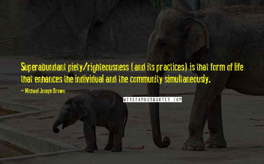 Michael Joseph Brown Quotes: Superabundant piety/righteousness (and its practices) is that form of life that enhances the individual and the community simultaneously.