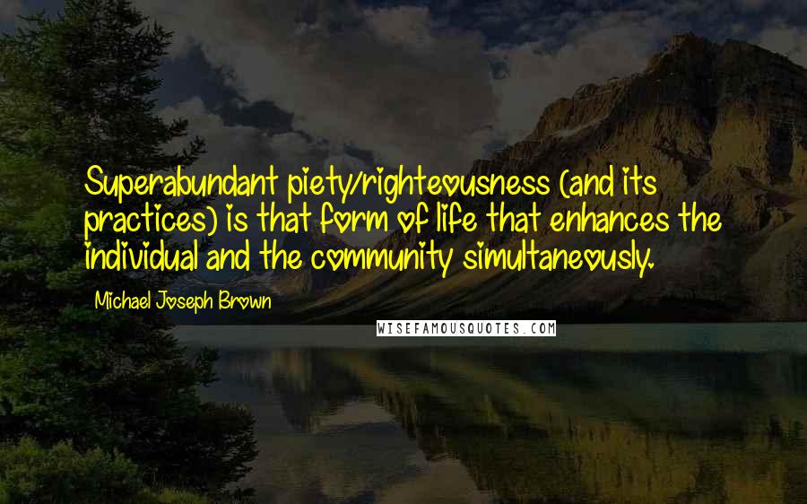 Michael Joseph Brown Quotes: Superabundant piety/righteousness (and its practices) is that form of life that enhances the individual and the community simultaneously.