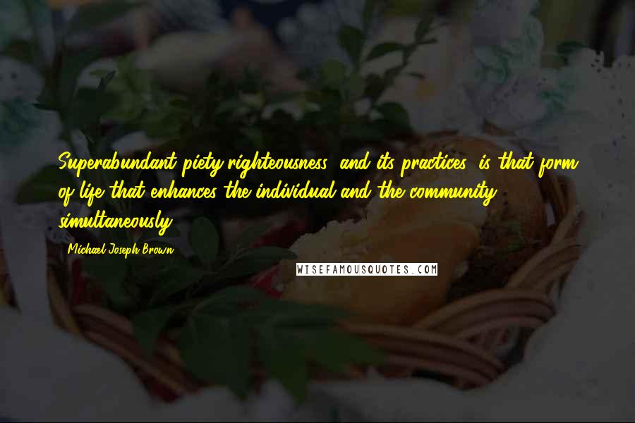 Michael Joseph Brown Quotes: Superabundant piety/righteousness (and its practices) is that form of life that enhances the individual and the community simultaneously.