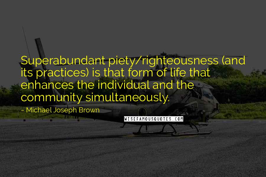 Michael Joseph Brown Quotes: Superabundant piety/righteousness (and its practices) is that form of life that enhances the individual and the community simultaneously.