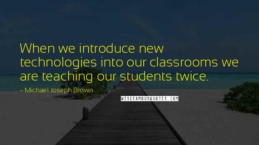 Michael Joseph Brown Quotes: When we introduce new technologies into our classrooms we are teaching our students twice.