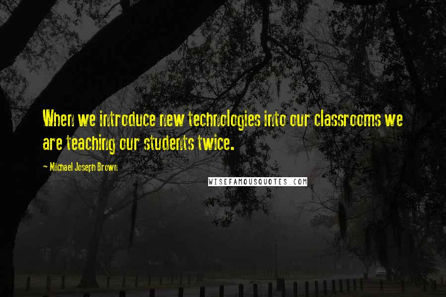 Michael Joseph Brown Quotes: When we introduce new technologies into our classrooms we are teaching our students twice.