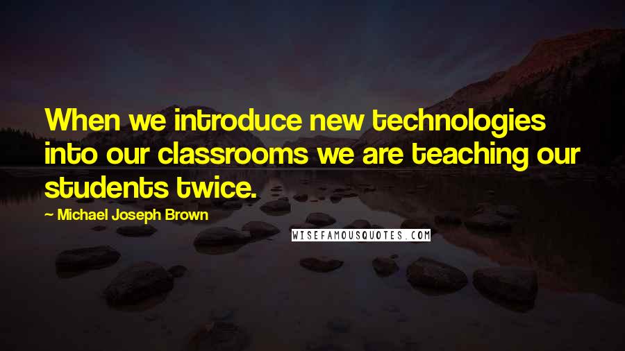 Michael Joseph Brown Quotes: When we introduce new technologies into our classrooms we are teaching our students twice.