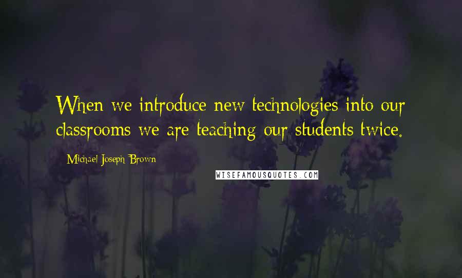 Michael Joseph Brown Quotes: When we introduce new technologies into our classrooms we are teaching our students twice.