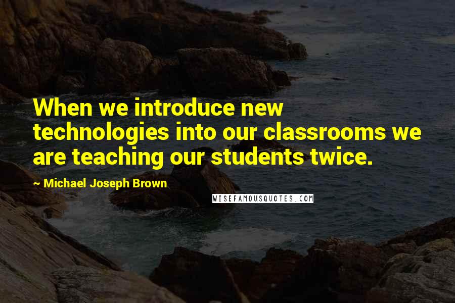 Michael Joseph Brown Quotes: When we introduce new technologies into our classrooms we are teaching our students twice.