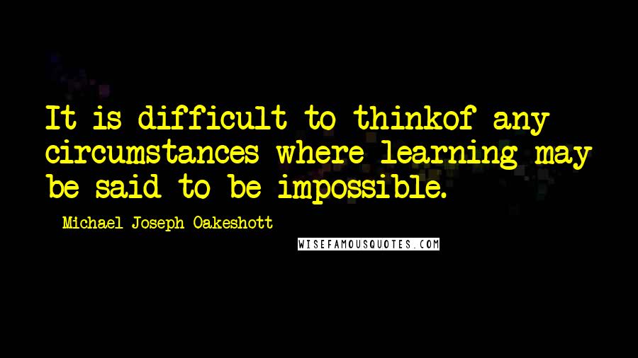 Michael Joseph Oakeshott Quotes: It is difficult to thinkof any circumstances where learning may be said to be impossible.