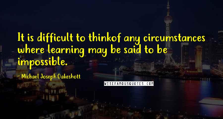 Michael Joseph Oakeshott Quotes: It is difficult to thinkof any circumstances where learning may be said to be impossible.