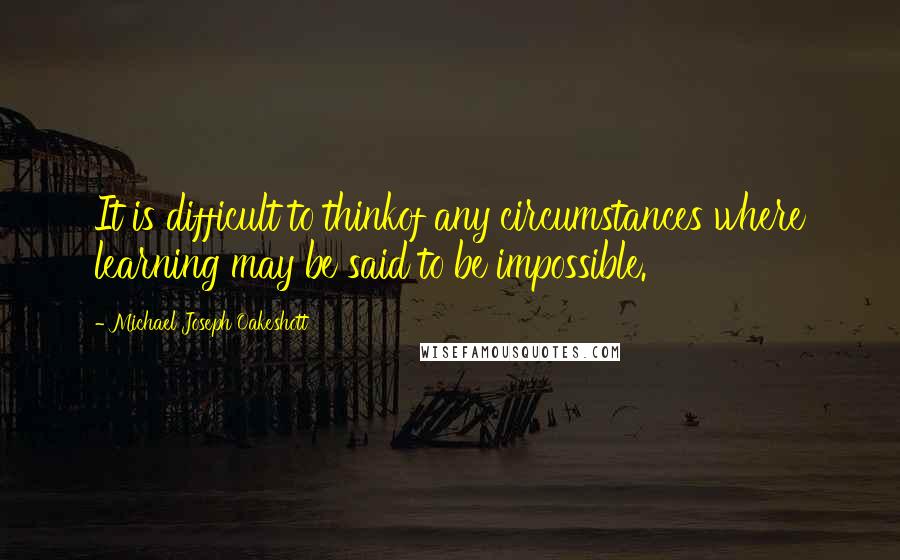 Michael Joseph Oakeshott Quotes: It is difficult to thinkof any circumstances where learning may be said to be impossible.