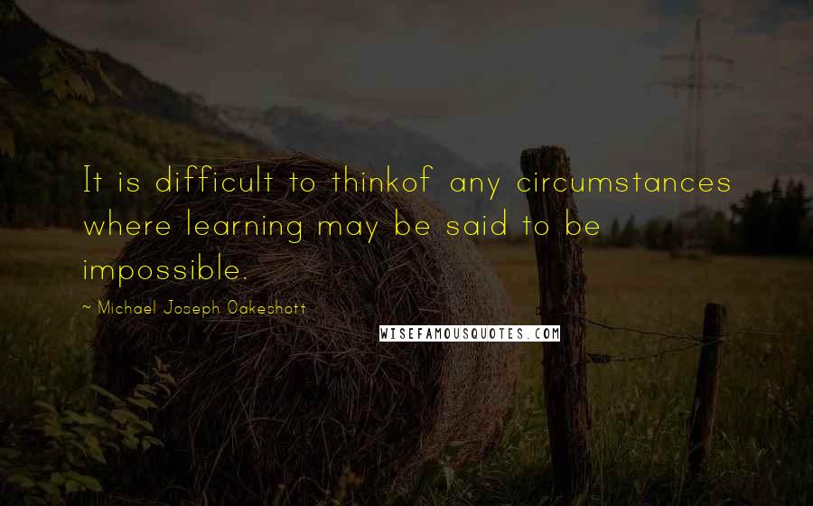 Michael Joseph Oakeshott Quotes: It is difficult to thinkof any circumstances where learning may be said to be impossible.