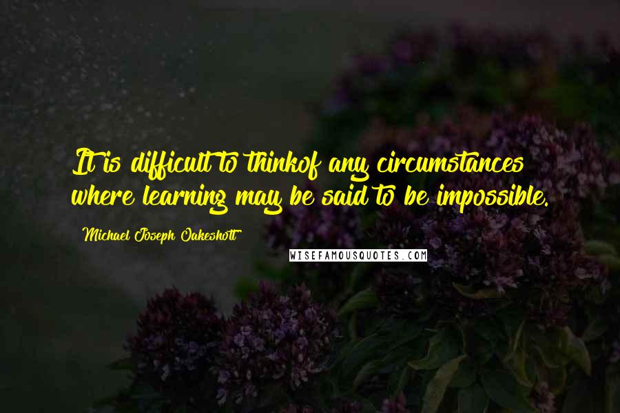 Michael Joseph Oakeshott Quotes: It is difficult to thinkof any circumstances where learning may be said to be impossible.