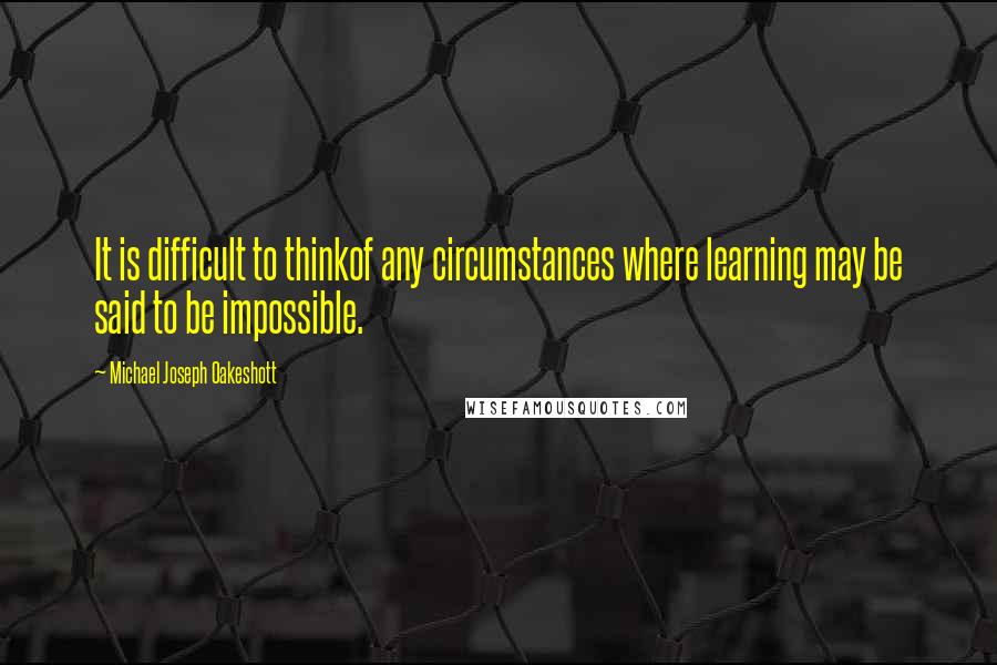 Michael Joseph Oakeshott Quotes: It is difficult to thinkof any circumstances where learning may be said to be impossible.