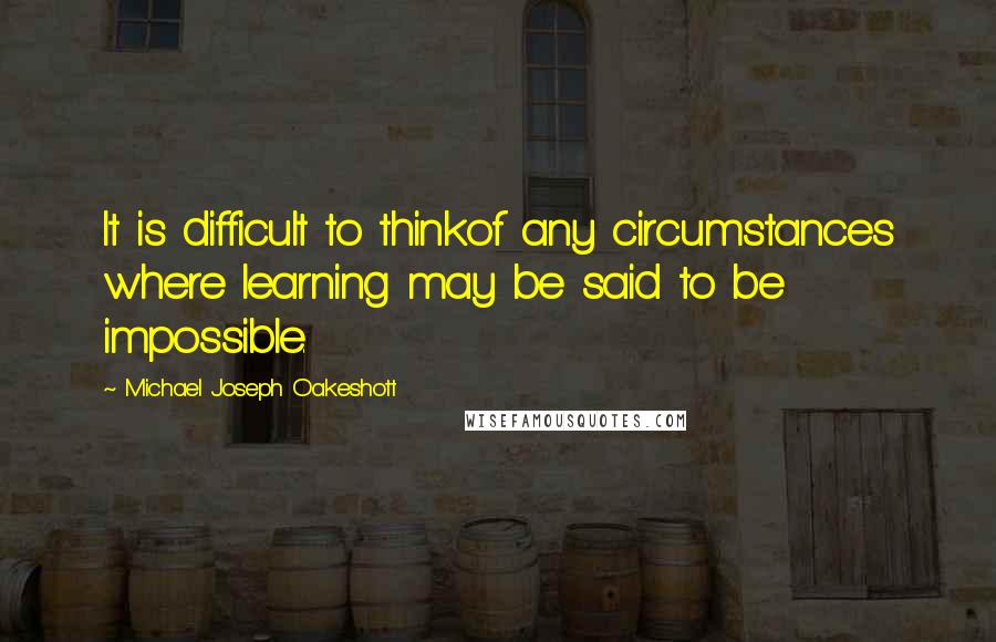 Michael Joseph Oakeshott Quotes: It is difficult to thinkof any circumstances where learning may be said to be impossible.