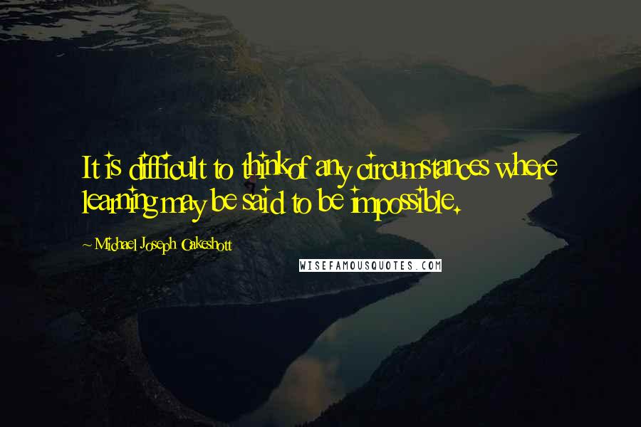 Michael Joseph Oakeshott Quotes: It is difficult to thinkof any circumstances where learning may be said to be impossible.