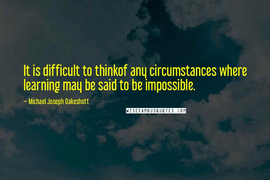 Michael Joseph Oakeshott Quotes: It is difficult to thinkof any circumstances where learning may be said to be impossible.