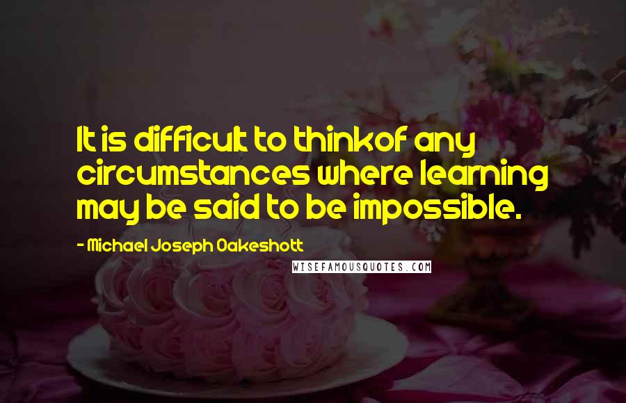 Michael Joseph Oakeshott Quotes: It is difficult to thinkof any circumstances where learning may be said to be impossible.