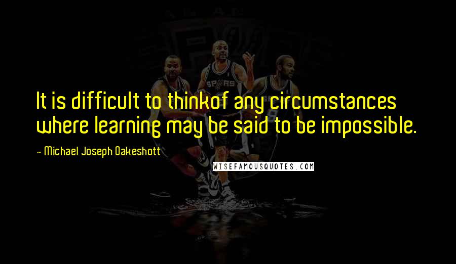 Michael Joseph Oakeshott Quotes: It is difficult to thinkof any circumstances where learning may be said to be impossible.