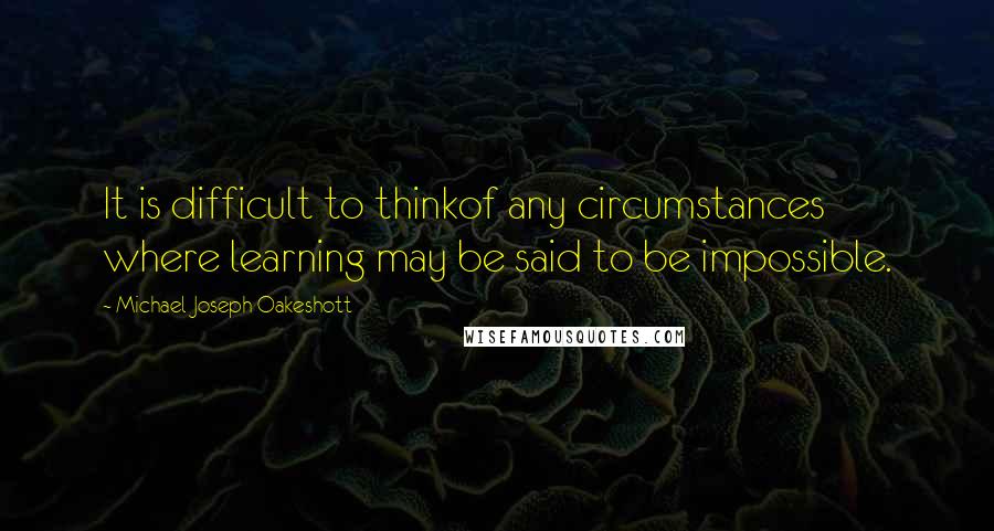 Michael Joseph Oakeshott Quotes: It is difficult to thinkof any circumstances where learning may be said to be impossible.