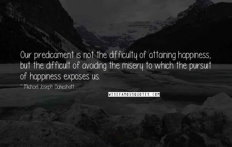Michael Joseph Oakeshott Quotes: Our predicament is not the difficulty of attaining happiness, but the difficult of avoiding the misery to which the pursuit of happiness exposes us.