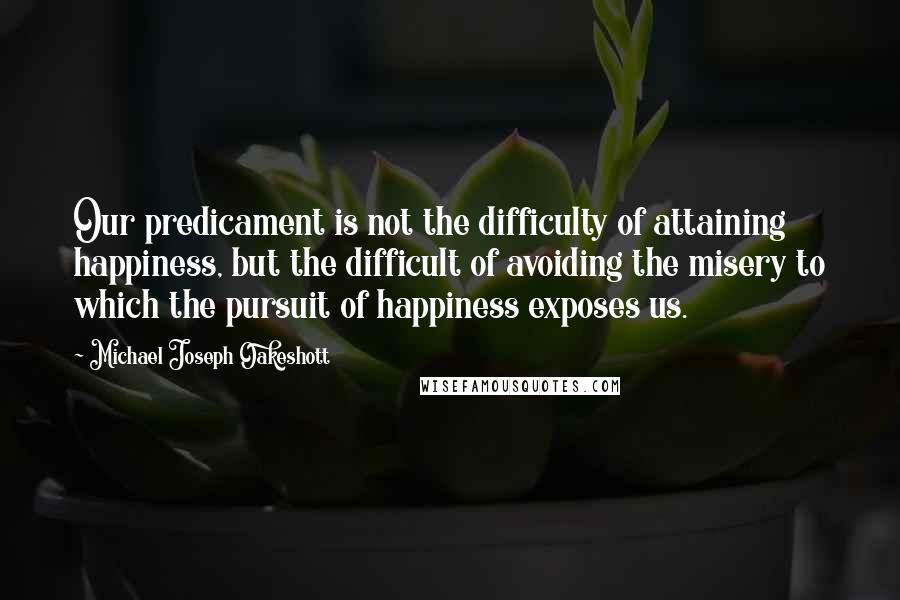 Michael Joseph Oakeshott Quotes: Our predicament is not the difficulty of attaining happiness, but the difficult of avoiding the misery to which the pursuit of happiness exposes us.