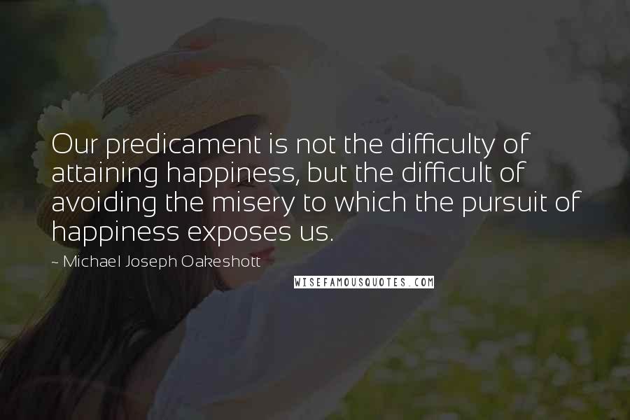 Michael Joseph Oakeshott Quotes: Our predicament is not the difficulty of attaining happiness, but the difficult of avoiding the misery to which the pursuit of happiness exposes us.