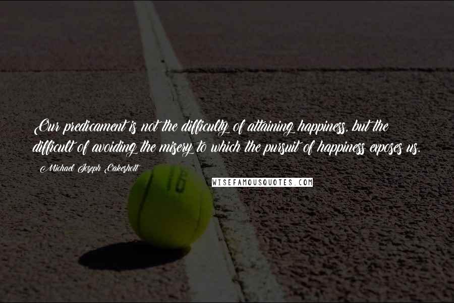 Michael Joseph Oakeshott Quotes: Our predicament is not the difficulty of attaining happiness, but the difficult of avoiding the misery to which the pursuit of happiness exposes us.