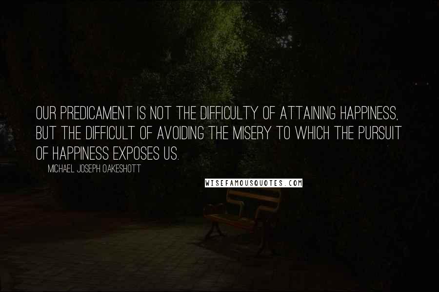 Michael Joseph Oakeshott Quotes: Our predicament is not the difficulty of attaining happiness, but the difficult of avoiding the misery to which the pursuit of happiness exposes us.